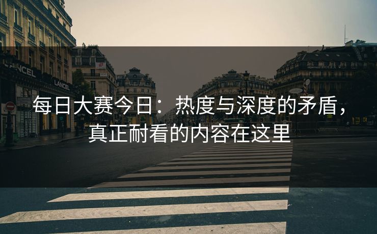 每日大赛今日：热度与深度的矛盾，真正耐看的内容在这里