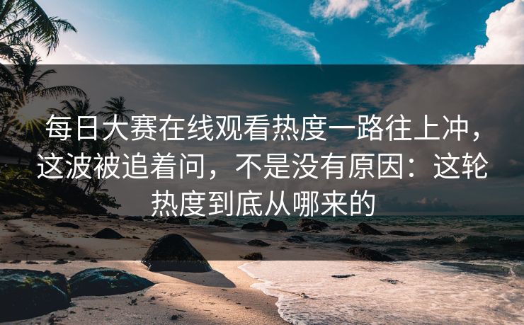 每日大赛在线观看热度一路往上冲，这波被追着问，不是没有原因：这轮热度到底从哪来的