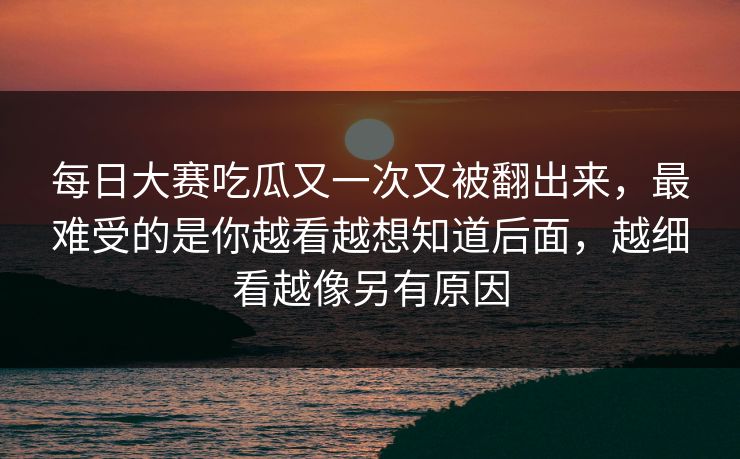 每日大赛吃瓜又一次又被翻出来，最难受的是你越看越想知道后面，越细看越像另有原因