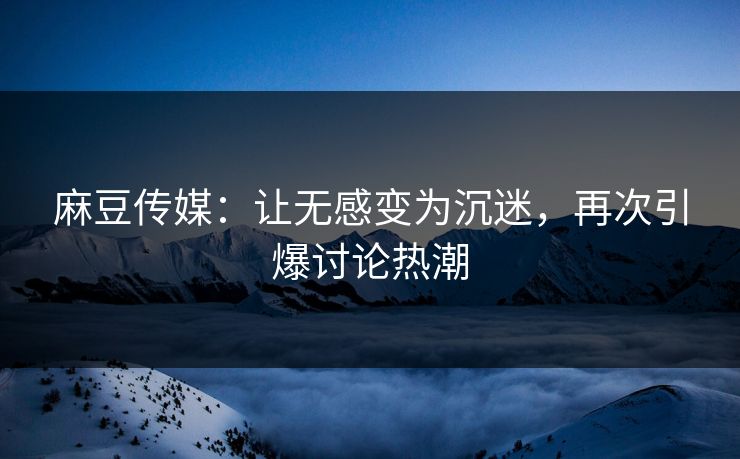 麻豆传媒：让无感变为沉迷，再次引爆讨论热潮
