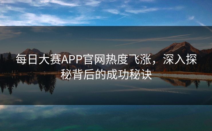 每日大赛APP官网热度飞涨，深入探秘背后的成功秘诀