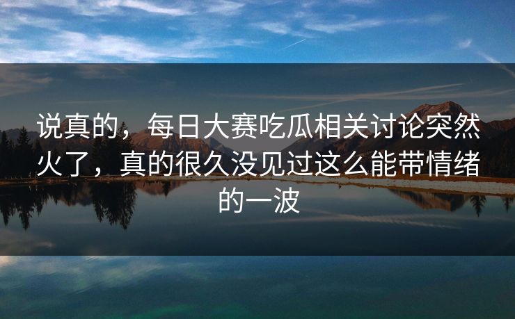 说真的，每日大赛吃瓜相关讨论突然火了，真的很久没见过这么能带情绪的一波