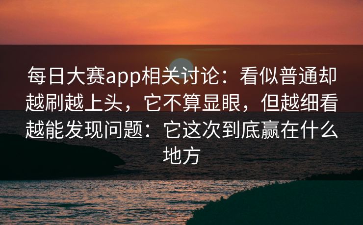 每日大赛app相关讨论：看似普通却越刷越上头，它不算显眼，但越细看越能发现问题：它这次到底赢在什么地方