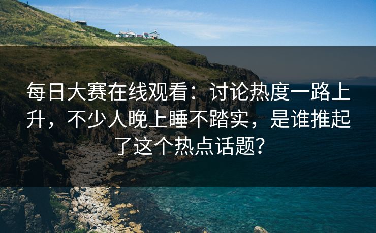 每日大赛在线观看：讨论热度一路上升，不少人晚上睡不踏实，是谁推起了这个热点话题？