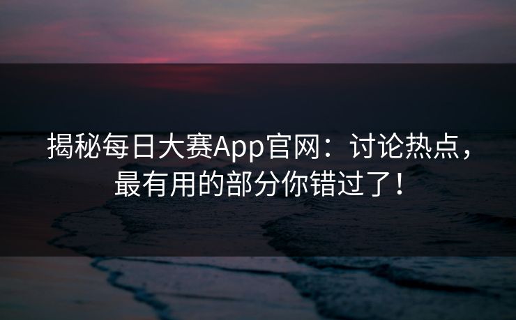 揭秘每日大赛App官网：讨论热点，最有用的部分你错过了！