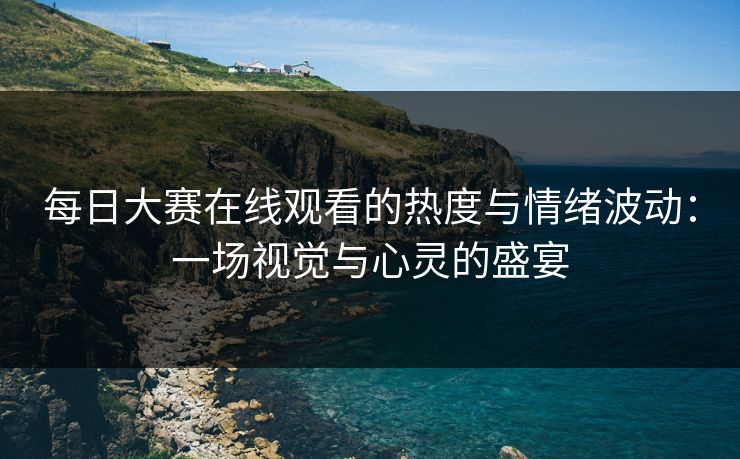 每日大赛在线观看的热度与情绪波动：一场视觉与心灵的盛宴