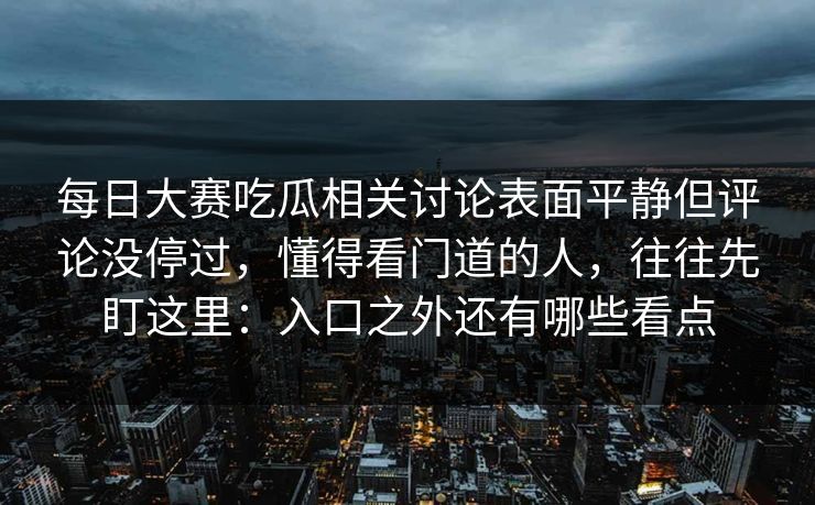 每日大赛吃瓜相关讨论表面平静但评论没停过，懂得看门道的人，往往先盯这里：入口之外还有哪些看点