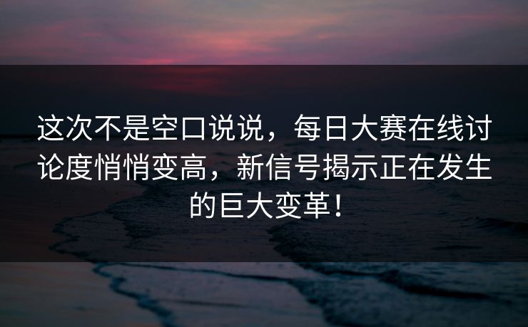 这次不是空口说说，每日大赛在线讨论度悄悄变高，新信号揭示正在发生的巨大变革！
