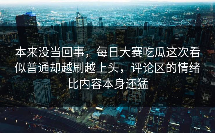 本来没当回事，每日大赛吃瓜这次看似普通却越刷越上头，评论区的情绪比内容本身还猛