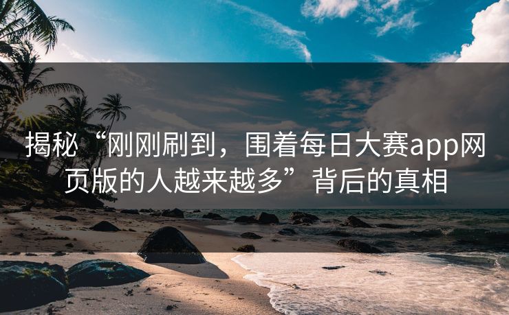 揭秘“刚刚刷到，围着每日大赛app网页版的人越来越多”背后的真相