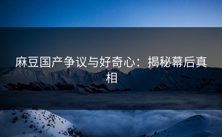 麻豆国产争议与好奇心：揭秘幕后真相