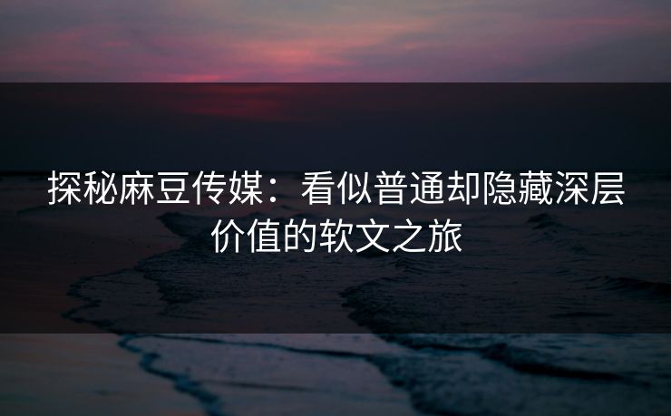 探秘麻豆传媒：看似普通却隐藏深层价值的软文之旅