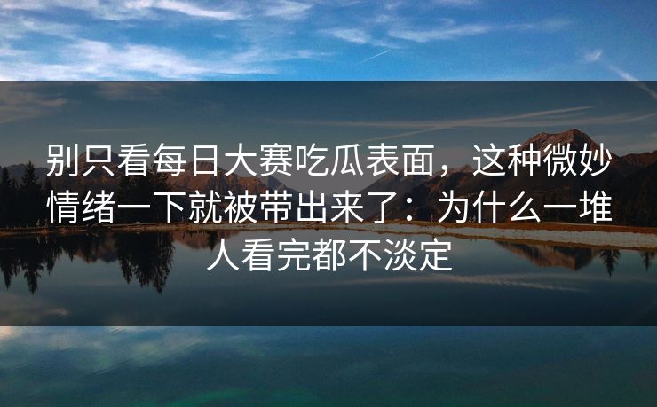 别只看每日大赛吃瓜表面，这种微妙情绪一下就被带出来了：为什么一堆人看完都不淡定