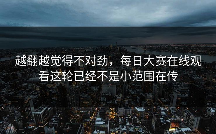 越翻越觉得不对劲，每日大赛在线观看这轮已经不是小范围在传