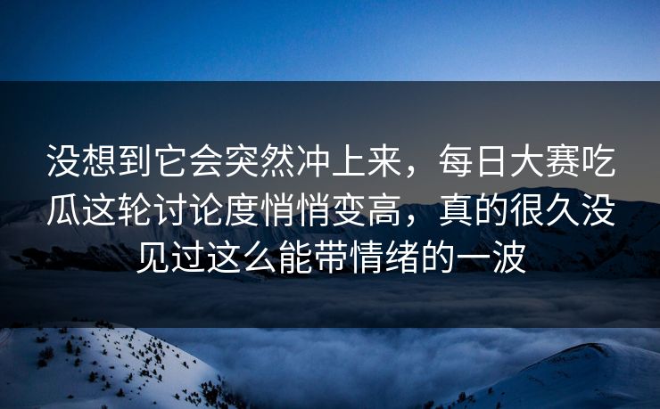 没想到它会突然冲上来，每日大赛吃瓜这轮讨论度悄悄变高，真的很久没见过这么能带情绪的一波