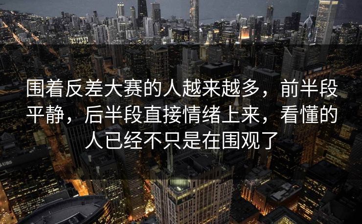 围着反差大赛的人越来越多，前半段平静，后半段直接情绪上来，看懂的人已经不只是在围观了