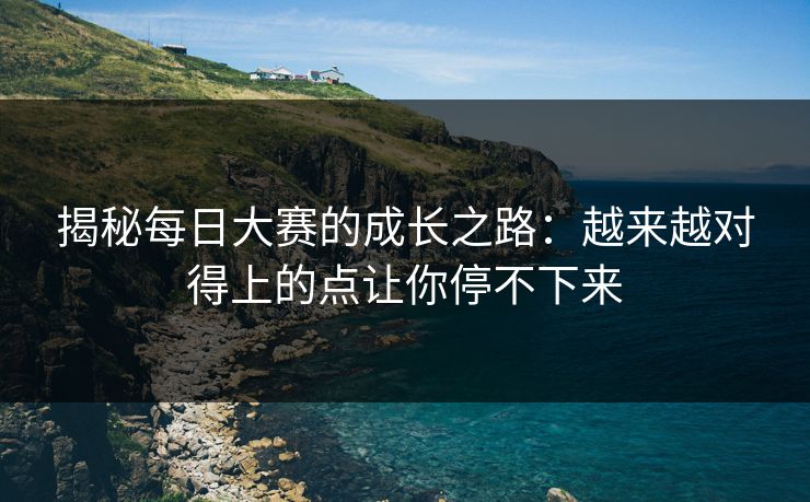 揭秘每日大赛的成长之路：越来越对得上的点让你停不下来