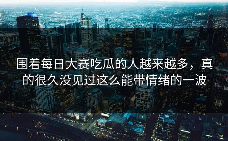 围着每日大赛吃瓜的人越来越多，真的很久没见过这么能带情绪的一波