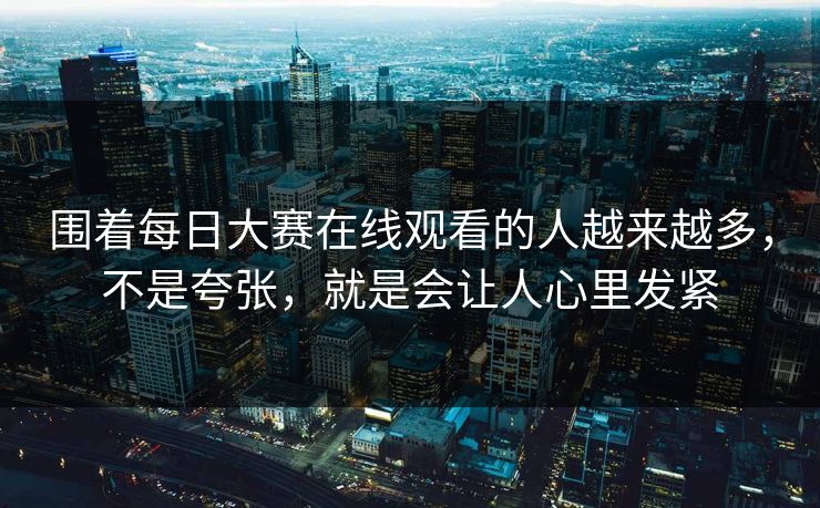 围着每日大赛在线观看的人越来越多，不是夸张，就是会让人心里发紧