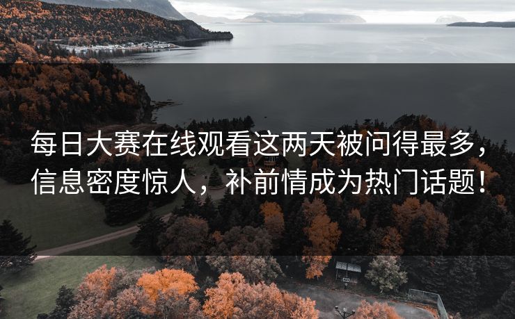 每日大赛在线观看这两天被问得最多，信息密度惊人，补前情成为热门话题！