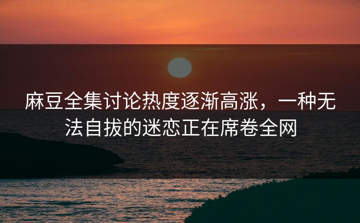 麻豆全集讨论热度逐渐高涨，一种无法自拔的迷恋正在席卷全网
