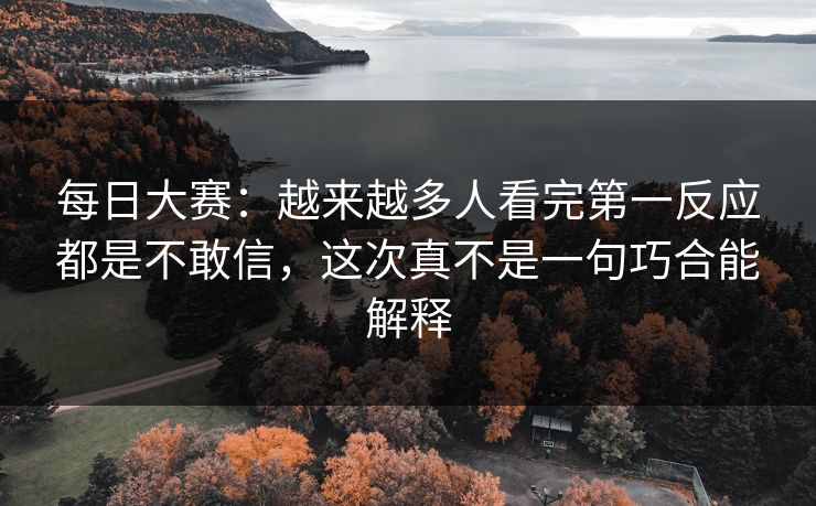 每日大赛：越来越多人看完第一反应都是不敢信，这次真不是一句巧合能解释
