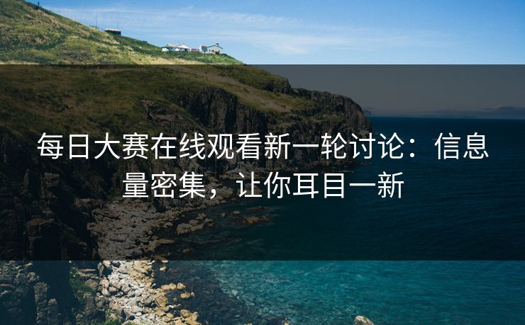 每日大赛在线观看新一轮讨论：信息量密集，让你耳目一新