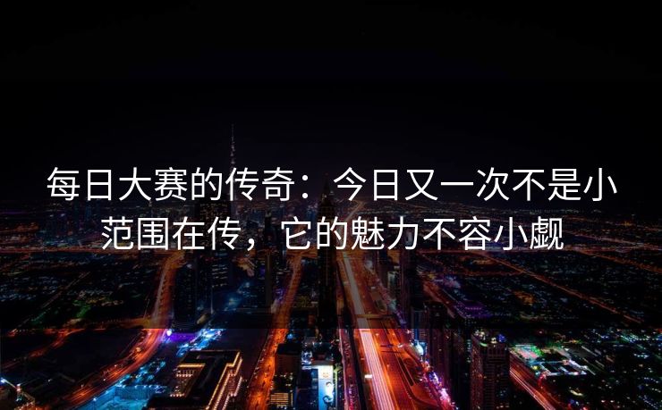 每日大赛的传奇：今日又一次不是小范围在传，它的魅力不容小觑